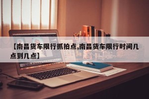 【南昌货车限行抓拍点,南昌货车限行时间几点到几点】
