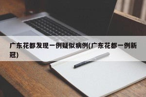 广东花都发现一例疑似病例(广东花都一例新冠)