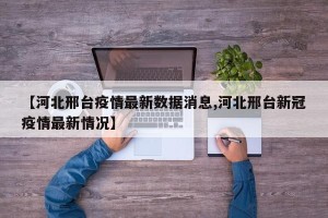 【河北邢台疫情最新数据消息,河北邢台新冠疫情最新情况】