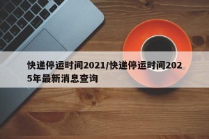 快递停运时间2021/快递停运时间2025年最新消息查询