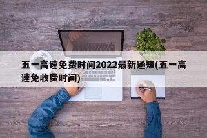 五一高速免费时间2022最新通知(五一高速免收费时间)