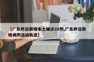 【广东昨日新增本土确诊28例,广东昨日新增病例活动轨迹】