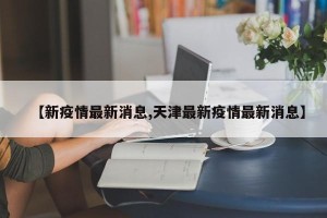 【新疫情最新消息,天津最新疫情最新消息】