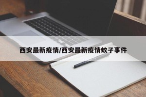 西安最新疫情/西安最新疫情蚊子事件