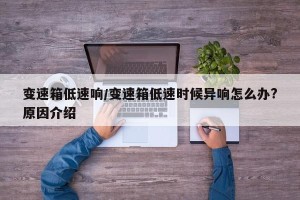 变速箱低速响/变速箱低速时候异响怎么办?原因介绍