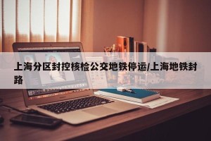 上海分区封控核检公交地铁停运/上海地铁封路