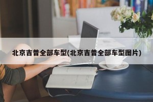 北京吉普全部车型(北京吉普全部车型图片)