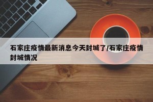 石家庄疫情最新消息今天封城了/石家庄疫情封城情况