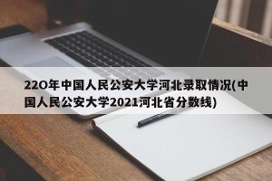 22O年中国人民公安大学河北录取情况(中国人民公安大学2021河北省分数线)
