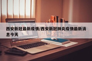 西安新冠最新疫情/西安新冠肺炎疫情最新消息今天