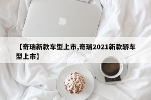 【奇瑞新款车型上市,奇瑞2021新款轿车型上市】