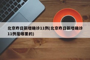 北京昨日新增确诊11例(北京昨日新增确诊11例是哪里的)
