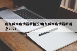 山东威海疫情最新情况/山东威海疫情最新消息2021