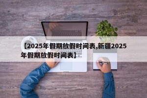 【2025年假期放假时间表,新疆2025年假期放假时间表】