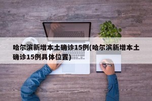 哈尔滨新增本土确诊15例(哈尔滨新增本土确诊15例具体位置)