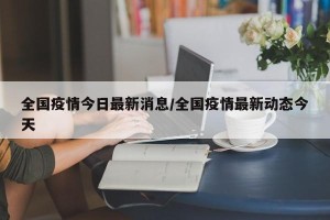 全国疫情今日最新消息/全国疫情最新动态今天