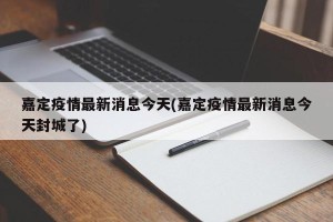 嘉定疫情最新消息今天(嘉定疫情最新消息今天封城了)