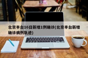 北京丰台16日新增1例确诊(北京丰台新增确诊病例轨迹)