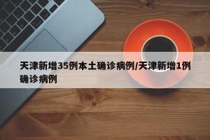 天津新增35例本土确诊病例/天津新增1例确诊病例
