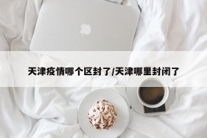 天津疫情哪个区封了/天津哪里封闭了