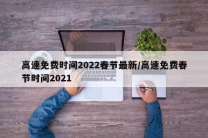 高速免费时间2022春节最新/高速免费春节时间2021