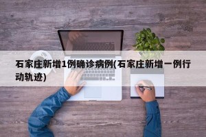 石家庄新增1例确诊病例(石家庄新增一例行动轨迹)