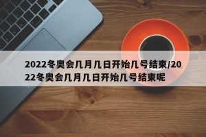 2022冬奥会几月几日开始几号结束/2022冬奥会几月几日开始几号结束呢