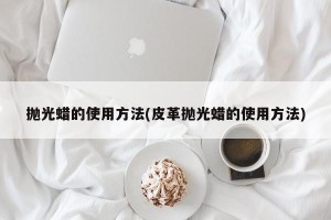 抛光蜡的使用方法(皮革抛光蜡的使用方法)