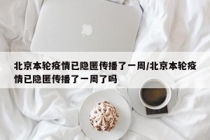 北京本轮疫情已隐匿传播了一周/北京本轮疫情已隐匿传播了一周了吗