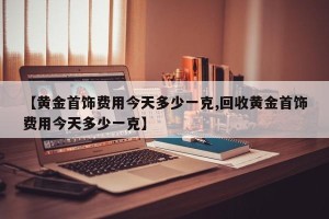 【黄金首饰费用今天多少一克,回收黄金首饰费用今天多少一克】
