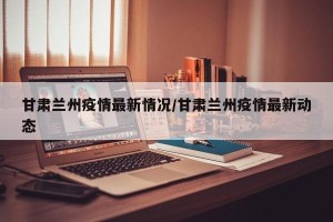 甘肃兰州疫情最新情况/甘肃兰州疫情最新动态