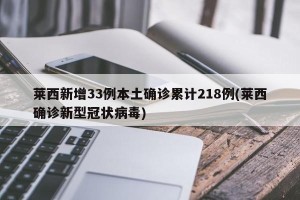 莱西新增33例本土确诊累计218例(莱西确诊新型冠状病毒)
