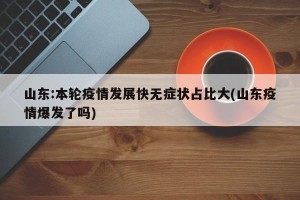 山东:本轮疫情发展快无症状占比大(山东疫情爆发了吗)