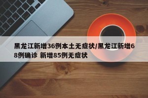 黑龙江新增36例本土无症状/黑龙江新增68例确诊 新增85例无症状