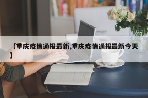 【重庆疫情通报最新,重庆疫情通报最新今天】