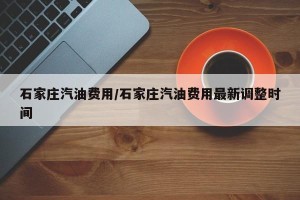 石家庄汽油费用/石家庄汽油费用最新调整时间