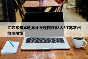 江苏常州本轮累计发现阳性68人/江苏常州检测阳性