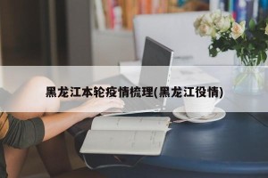 黑龙江本轮疫情梳理(黑龙江役情)