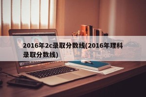 2016年2c录取分数线(2016年理科录取分数线)