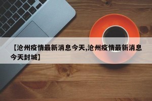 【沧州疫情最新消息今天,沧州疫情最新消息今天封城】
