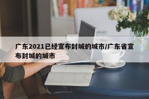 广东2021已经宣布封城的城市/广东省宣布封城的城市