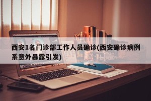 西安1名门诊部工作人员确诊(西安确诊病例系意外暴露引发)