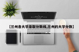 【兰州各大学录取分数线,兰州的大学分数】