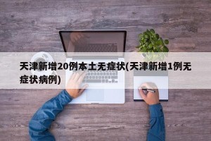 天津新增20例本土无症状(天津新增1例无症状病例)