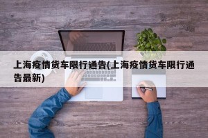上海疫情货车限行通告(上海疫情货车限行通告最新)
