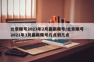 北京限号2023年2月最新限号/北京限号2021年3月最新限号几点到几点
