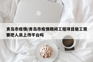 青岛市疫情/青岛市疫情期间工程项目施工需要把人员上传平台吗