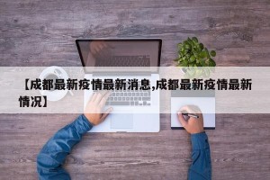 【成都最新疫情最新消息,成都最新疫情最新情况】