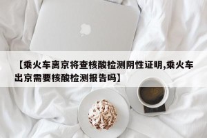 【乘火车离京将查核酸检测阴性证明,乘火车出京需要核酸检测报告吗】