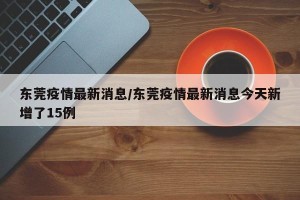 东莞疫情最新消息/东莞疫情最新消息今天新增了15例